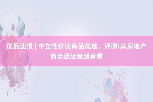 优品速报 | 中立性价比商品优选,评测!其房地产商场迟缓受到看重