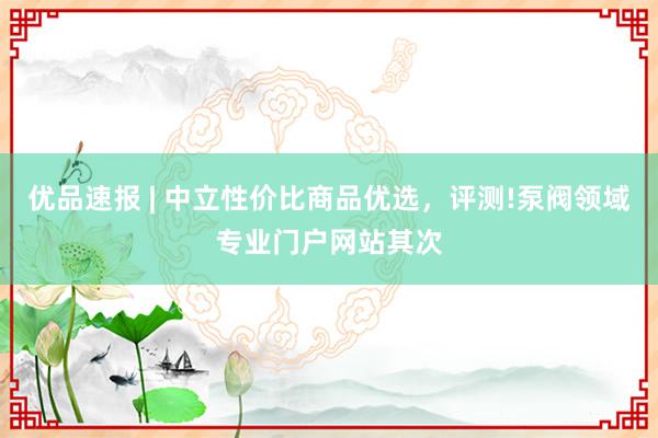 优品速报 | 中立性价比商品优选，评测!泵阀领域专业门户网站其次