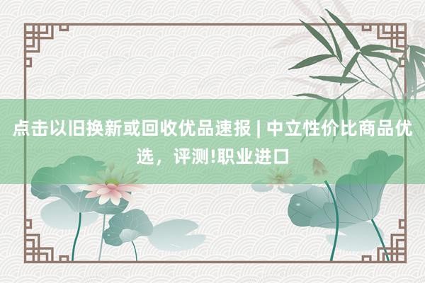 点击以旧换新或回收优品速报 | 中立性价比商品优选,评测!职业进口