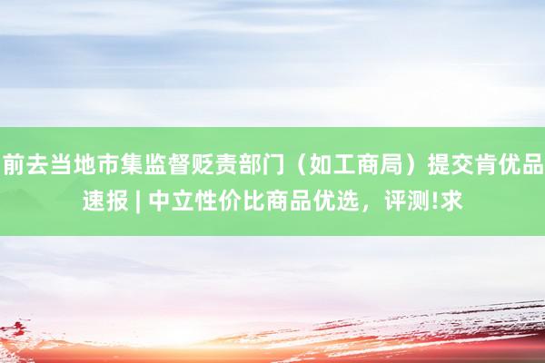 前去当地市集监督贬责部门（如工商局）提交肯优品速报 | 中立性价比商品优选，评测!求